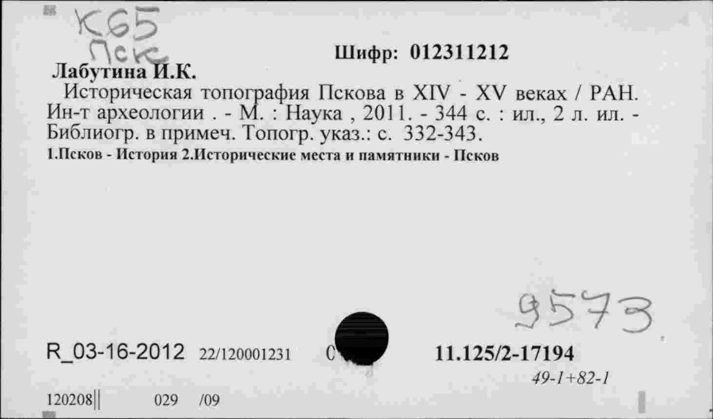 ﻿- KS5
HCVO	Шифр: 012311212
Лабутина И.К.
Историческая топография Пскова в XIV - XV веках / РАН. Ин-т археологии . - М. : Наука , 2011. - 344 с. : ил., 2 л. ил. -Библиогр. в примеч. Топогр. указ.: с. 332-343.
■ .Псков - История 2.Исторические места и памятники - Псков
R_03-16-2012 22/120001231
120208Ц
029 /09
3575
11Л25/2-17194
49-1+82-1